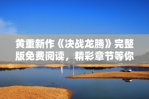 黄重新作《决战龙腾》完整版免费阅读，精彩章节等你揭晓