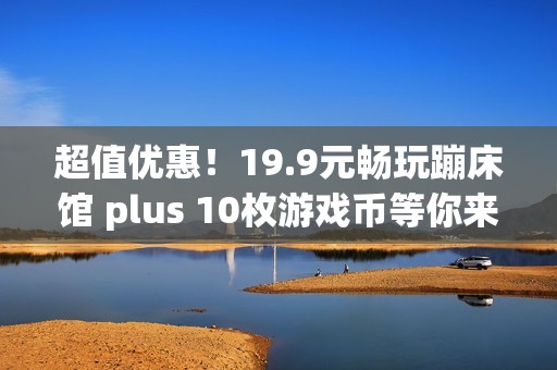 超值优惠！19.9元畅玩蹦床馆 plus 10枚游戏币等你来抢