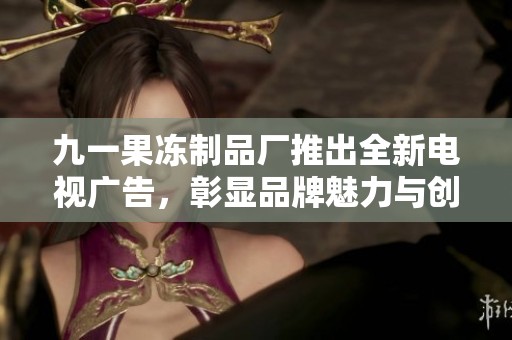 九一果冻制品厂推出全新电视广告，彰显品牌魅力与创新精神