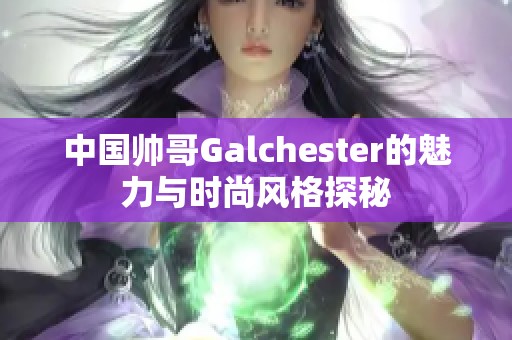 中国帅哥Galchester的魅力与时尚风格探秘