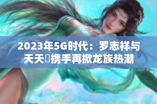 2023年5G时代：罗志祥与天天奭携手再掀龙族热潮