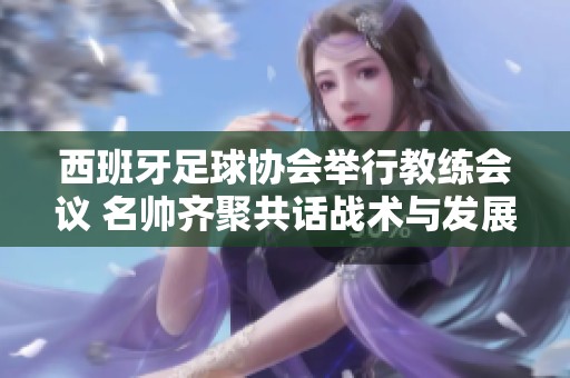 西班牙足球协会举行教练会议 名帅齐聚共话战术与发展