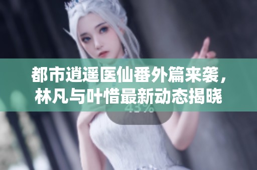 都市逍遥医仙番外篇来袭，林凡与叶惜最新动态揭晓