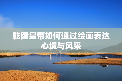 乾隆皇帝如何通过绘画表达心境与风采