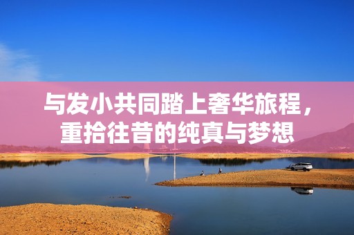 与发小共同踏上奢华旅程，重拾往昔的纯真与梦想