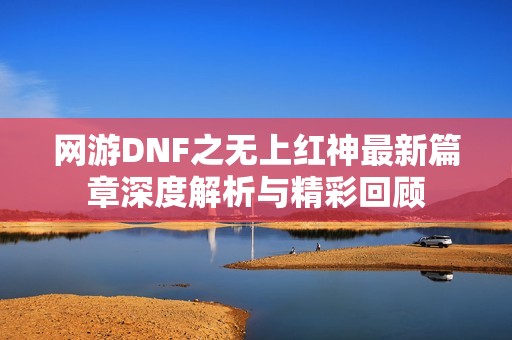 网游DNF之无上红神最新篇章深度解析与精彩回顾