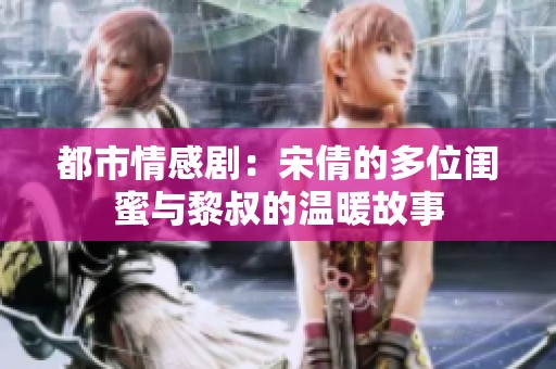 都市情感剧：宋倩的多位闺蜜与黎叔的温暖故事