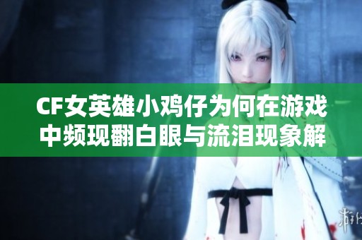 CF女英雄小鸡仔为何在游戏中频现翻白眼与流泪现象解析