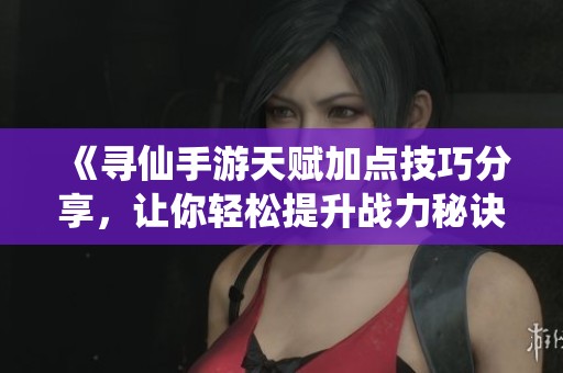 《寻仙手游天赋加点技巧分享，让你轻松提升战力秘诀》