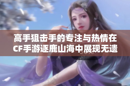 高手狙击手的专注与热情在CF手游逐鹿山海中展现无遗