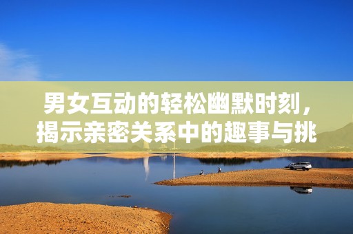 男女互动的轻松幽默时刻，揭示亲密关系中的趣事与挑战