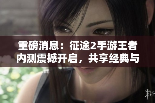 重磅消息：征途2手游王者内测震撼开启，共享经典与未知之旅