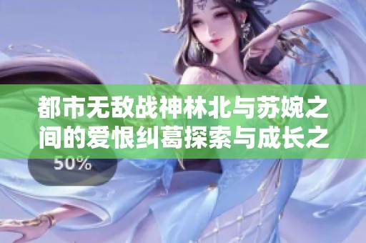 都市无敌战神林北与苏婉之间的爱恨纠葛探索与成长之路