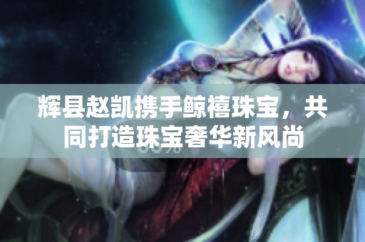 辉县赵凯携手鲸禧珠宝，共同打造珠宝奢华新风尚