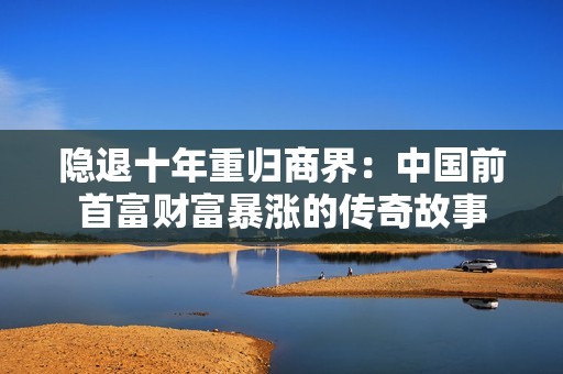 隐退十年重归商界：中国前首富财富暴涨的传奇故事