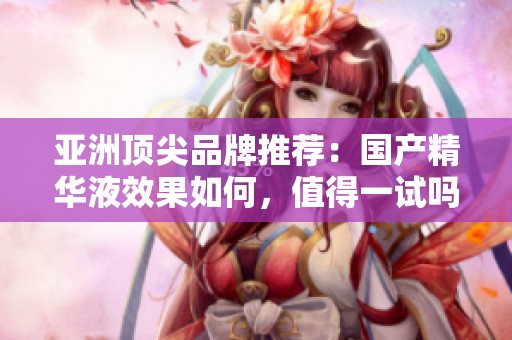 亚洲顶尖品牌推荐：国产精华液效果如何，值得一试吗？