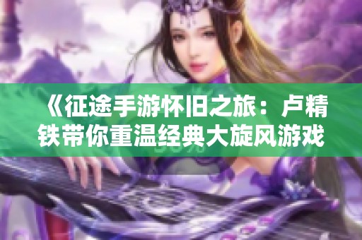 《征途手游怀旧之旅：卢精铁带你重温经典大旋风游戏》