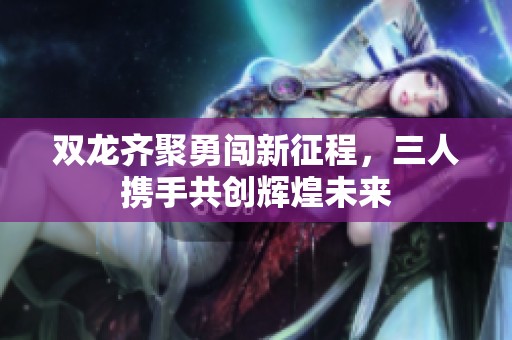 双龙齐聚勇闯新征程，三人携手共创辉煌未来