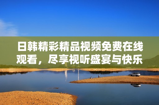 日韩精彩精品视频免费在线观看，尽享视听盛宴与快乐体验
