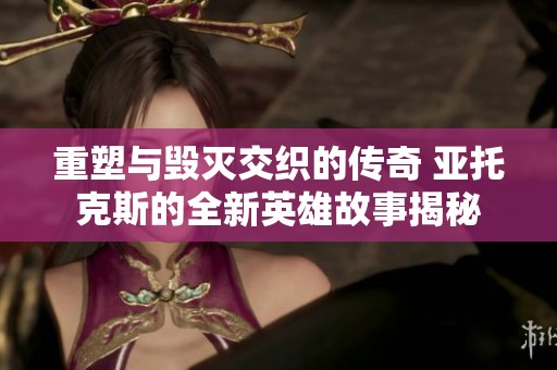 重塑与毁灭交织的传奇 亚托克斯的全新英雄故事揭秘