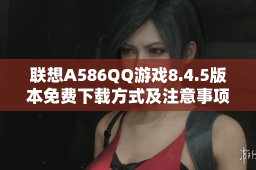 联想A586QQ游戏8.4.5版本免费下载方式及注意事项解析