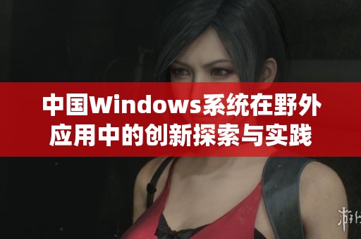 中国Windows系统在野外应用中的创新探索与实践