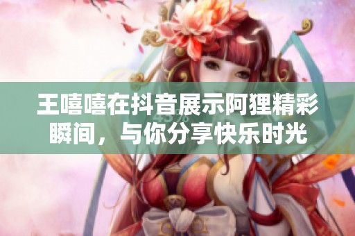 王嘻嘻在抖音展示阿狸精彩瞬间，与你分享快乐时光