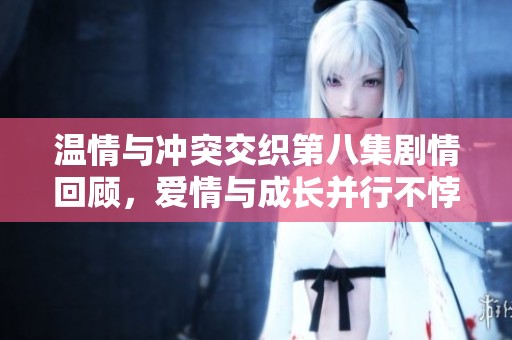 温情与冲突交织第八集剧情回顾，爱情与成长并行不悖