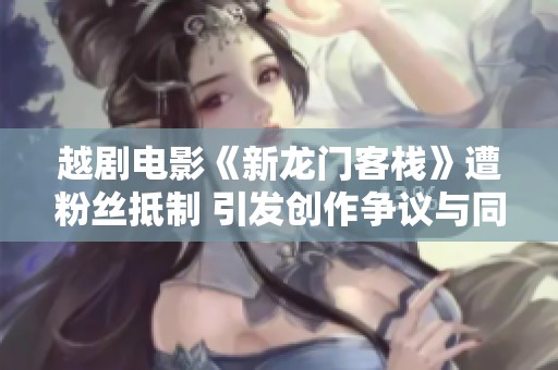 越剧电影《新龙门客栈》遭粉丝抵制 引发创作争议与同台竞争