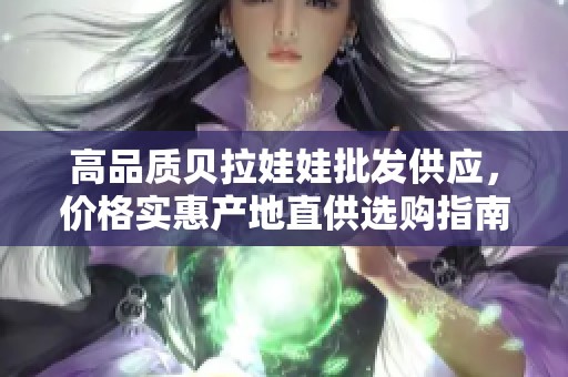 高品质贝拉娃娃批发供应，价格实惠产地直供选购指南
