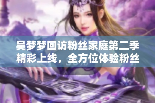 吴梦梦回访粉丝家庭第二季精彩上线，全方位体验粉丝生活