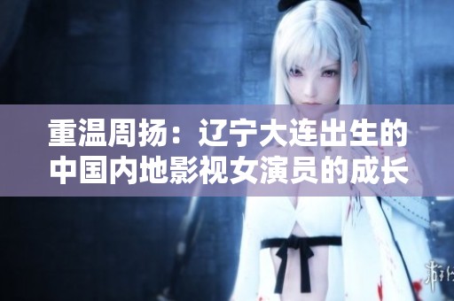 重温周扬：辽宁大连出生的中国内地影视女演员的成长故事