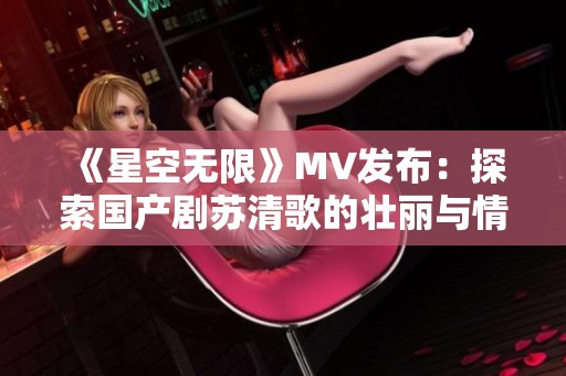 《星空无限》MV发布：探索国产剧苏清歌的壮丽与情感
