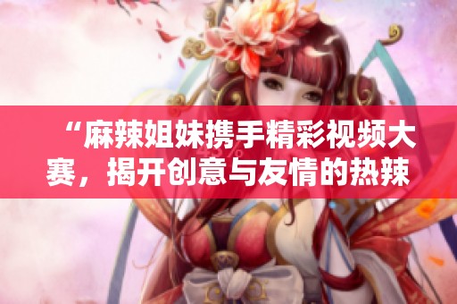“麻辣姐妹携手精彩视频大赛，揭开创意与友情的热辣秘密”