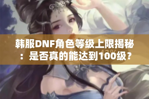 韩服DNF角色等级上限揭秘：是否真的能达到100级？