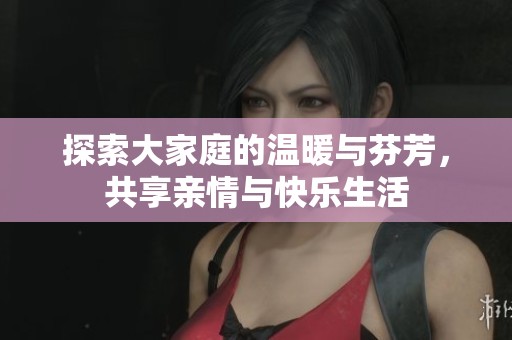 探索大家庭的温暖与芬芳，共享亲情与快乐生活
