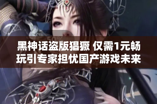 黑神话盗版猖獗 仅需1元畅玩引专家担忧国产游戏未来