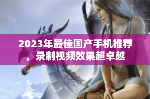 2023年最佳国产手机推荐，录制视频效果超卓越