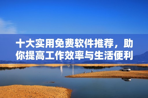 十大实用免费软件推荐，助你提高工作效率与生活便利
