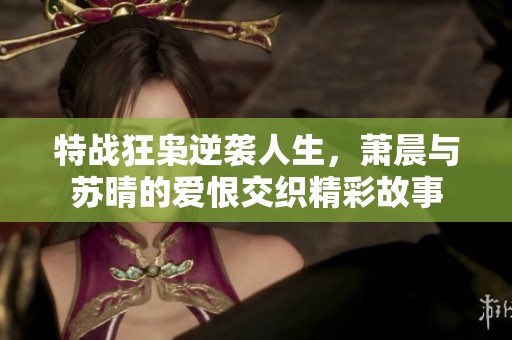 特战狂枭逆袭人生，萧晨与苏晴的爱恨交织精彩故事