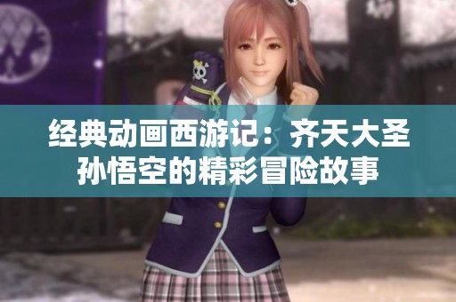 经典动画西游记：齐天大圣孙悟空的精彩冒险故事