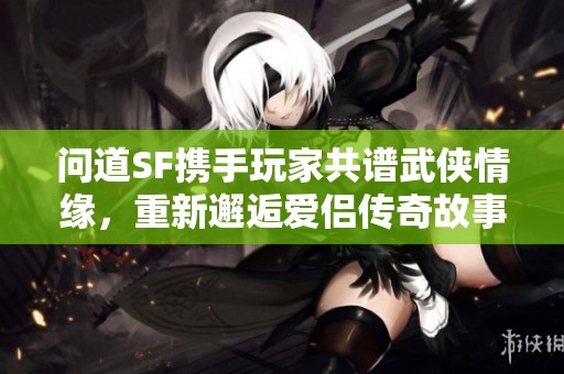 问道SF携手玩家共谱武侠情缘，重新邂逅爱侣传奇故事