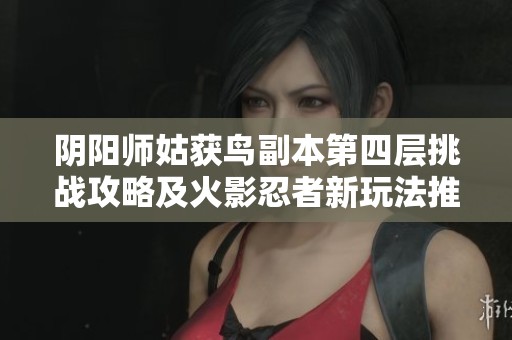 阴阳师姑获鸟副本第四层挑战攻略及火影忍者新玩法推荐