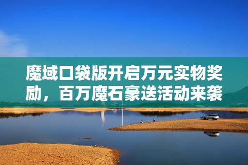 魔域口袋版开启万元实物奖励，百万魔石豪送活动来袭