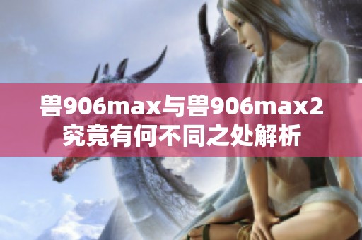 兽906max与兽906max2究竟有何不同之处解析