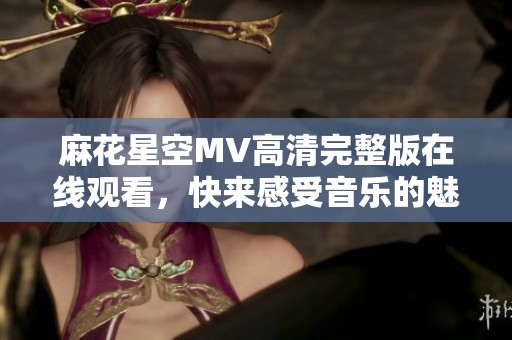 麻花星空MV高清完整版在线观看，快来感受音乐的魅力！