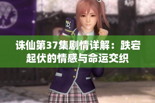 诛仙第37集剧情详解：跌宕起伏的情感与命运交织