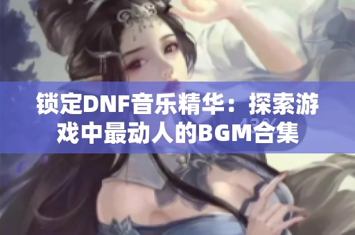 锁定DNF音乐精华：探索游戏中最动人的BGM合集