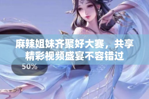 麻辣姐妹齐聚好大赛，共享精彩视频盛宴不容错过
