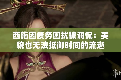 西施因债务困扰被调侃：美貌也无法抵御时间的流逝